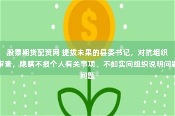 股票期货配资网 提拔未果的县委书记，对抗组织审查，隐瞒不报个人有关事项、不如实向组织说明问题