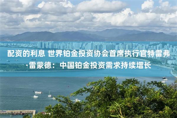 配资的利息 世界铂金投资协会首席执行官特雷弗·雷蒙德：中国铂金投资需求持续增长