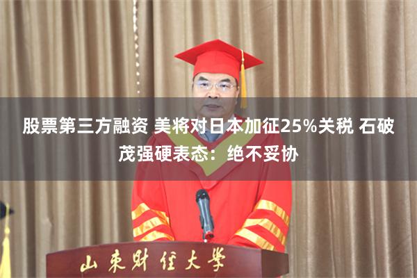 股票第三方融资 美将对日本加征25%关税 石破茂强硬表态：绝不妥协