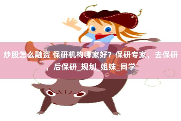炒股怎么融资 保研机构哪家好？保研专家，去保研，后保研_规划_姐妹_同学