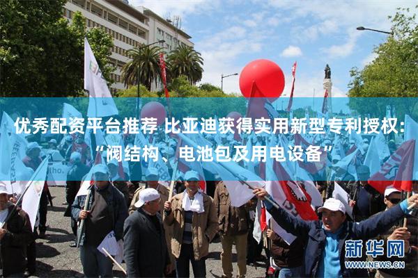 优秀配资平台推荐 比亚迪获得实用新型专利授权: “阀结构、电池包及用电设备”