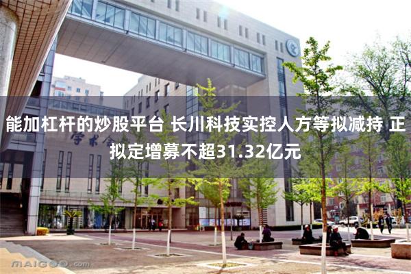 能加杠杆的炒股平台 长川科技实控人方等拟减持 正拟定增募不超31.32亿元