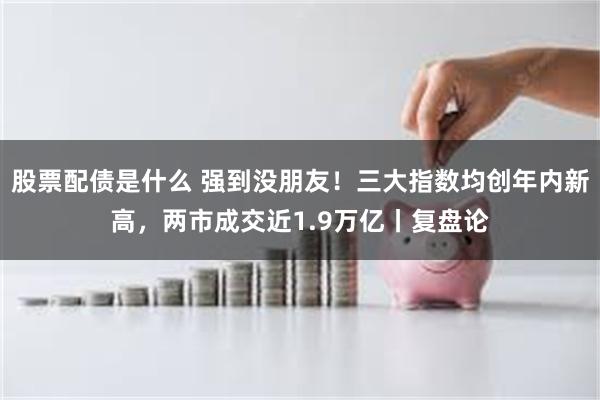 股票配债是什么 强到没朋友！三大指数均创年内新高，两市成交近1.9万亿丨复盘论