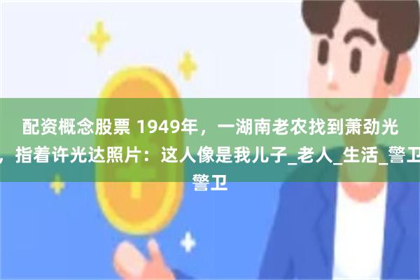 配资概念股票 1949年，一湖南老农找到萧劲光，指着许光达照片：这人像是我儿子_老人_生活_警卫