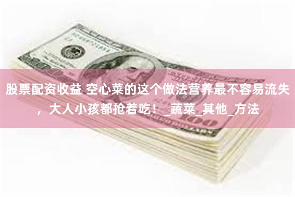 股票配资收益 空心菜的这个做法营养最不容易流失，大人小孩都抢着吃！_蔬菜_其他_方法