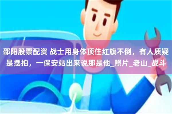 邵阳股票配资 战士用身体顶住红旗不倒，有人质疑是摆拍，一保安站出来说那是他_照片_老山_战斗