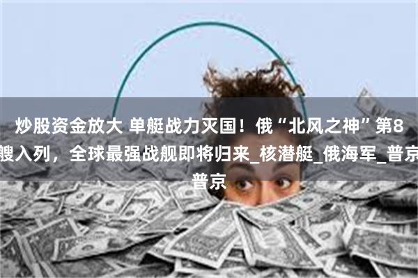 炒股资金放大 单艇战力灭国！俄“北风之神”第8艘入列，全球最强战舰即将归来_核潜艇_俄海军_普京