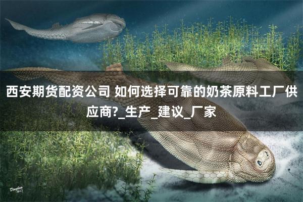 西安期货配资公司 如何选择可靠的奶茶原料工厂供应商?_生产_建议_厂家