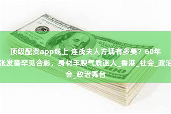 顶级配资app线上 连战夫人方瑀有多美？60年代与张发奎罕见合影，身材丰腴气质迷人_香港_社会_政治舞台