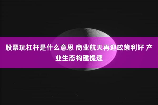 股票玩杠杆是什么意思 商业航天再迎政策利好 产业生态构建提速