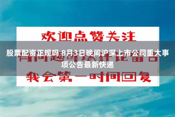 股票配资正规吗 8月3日晚间沪深上市公司重大事项公告最新快递