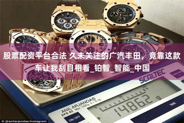 股票配资平台合法 久未关注的广汽丰田，竟靠这款车让我刮目相看_铂智_智能_中国