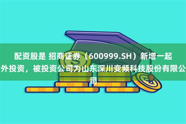 配资股是 招商证券（600999.SH）新增一起对外投资，被投资公司为山东深川变频科技股份有限公司