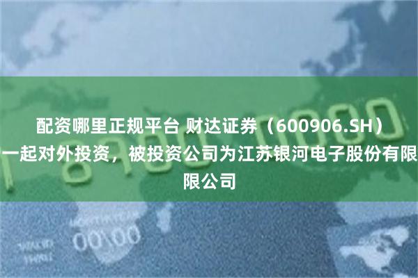 配资哪里正规平台 财达证券（600906.SH）新增一起对外投资，被投资公司为江苏银河电子股份有限公司