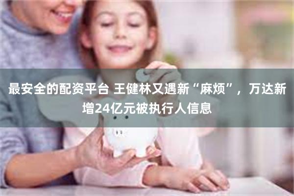 最安全的配资平台 王健林又遇新“麻烦”，万达新增24亿元被执行人信息