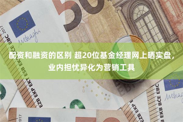 配资和融资的区别 超20位基金经理网上晒实盘，业内担忧异化为营销工具