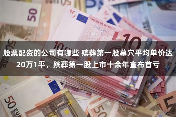 股票配资的公司有哪些 殡葬第一股墓穴平均单价达20万1平，殡葬第一股上市十余年宣布首亏