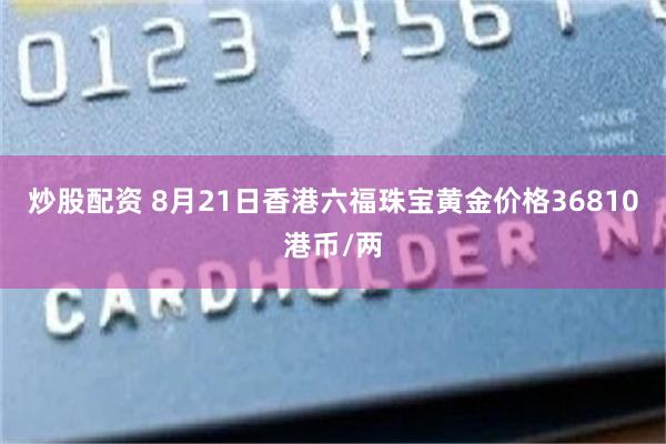 炒股配资 8月21日香港六福珠宝黄金价格36810港币/两