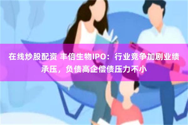 在线炒股配资 丰倍生物IPO：行业竞争加剧业绩承压，负债高企偿债压力不小