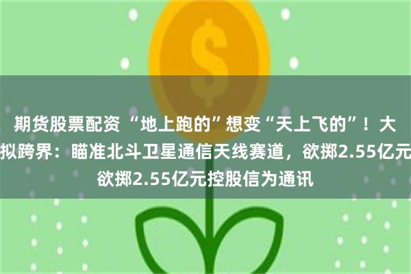期货股票配资 “地上跑的”想变“天上飞的”！大牛股海昌新材拟跨界：瞄准北斗卫星通信天线赛道，欲掷2.55亿元控股信为通讯