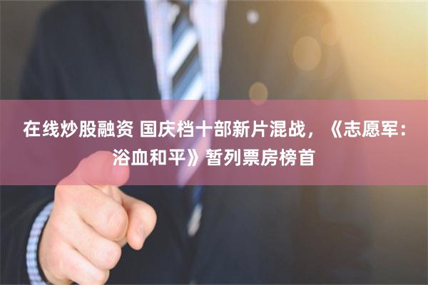 在线炒股融资 国庆档十部新片混战,《志愿军:浴血和平》暂列票房榜首