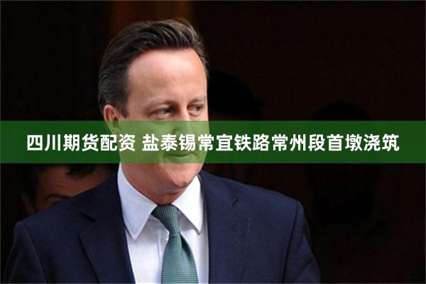 四川期货配资 盐泰锡常宜铁路常州段首墩浇筑