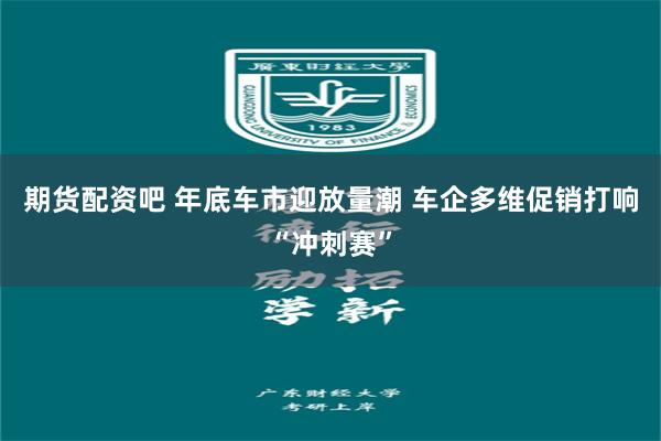 期货配资吧 年底车市迎放量潮 车企多维促销打响“冲刺赛”