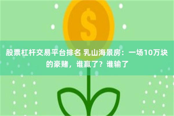 股票杠杆交易平台排名 乳山海景房：一场10万块的豪赌，谁赢了？谁输了