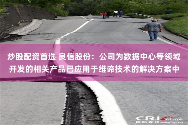 炒股配资首选 良信股份：公司为数据中心等领域开发的相关产品已应用于维谛技术的解决方案中