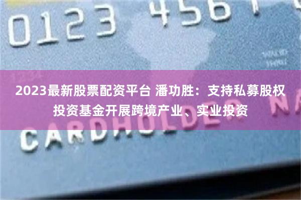 2023最新股票配资平台 潘功胜：支持私募股权投资基金开展跨境产业、实业投资