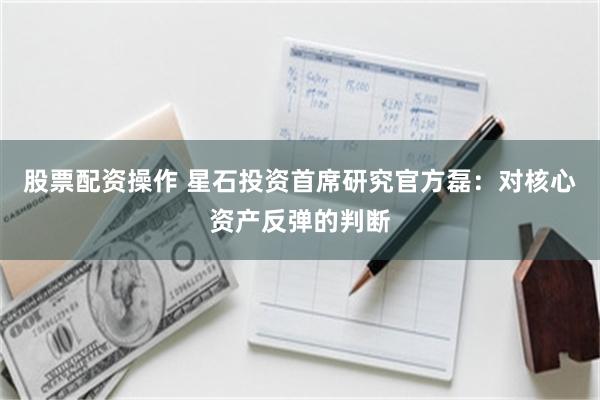 股票配资操作 星石投资首席研究官方磊：对核心资产反弹的判断