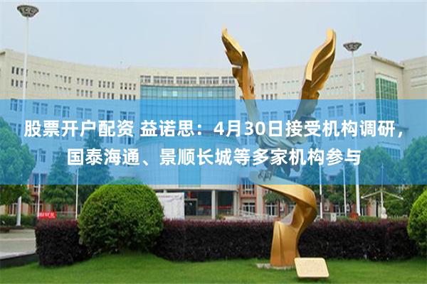 股票开户配资 益诺思：4月30日接受机构调研，国泰海通、景顺长城等多家机构参与