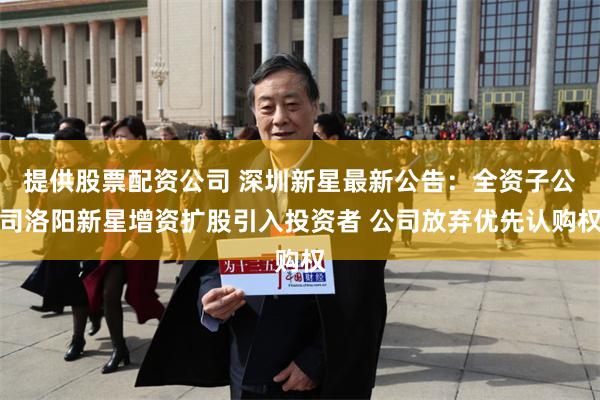 提供股票配资公司 深圳新星最新公告：全资子公司洛阳新星增资扩股引入投资者 公司放弃优先认购权