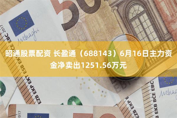 昭通股票配资 长盈通（688143）6月16日主力资金净卖出1251.56万元