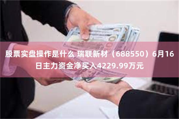 股票实盘操作是什么 瑞联新材（688550）6月16日主力资金净买入4229.99万元