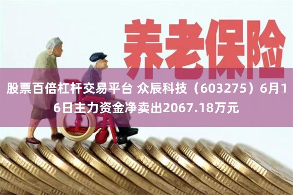 股票百倍杠杆交易平台 众辰科技（603275）6月16日主力资金净卖出2067.18万元