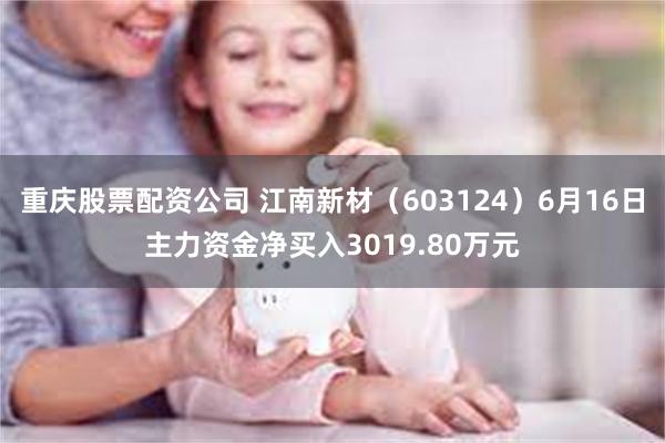 重庆股票配资公司 江南新材（603124）6月16日主力资金净买入3019.80万元
