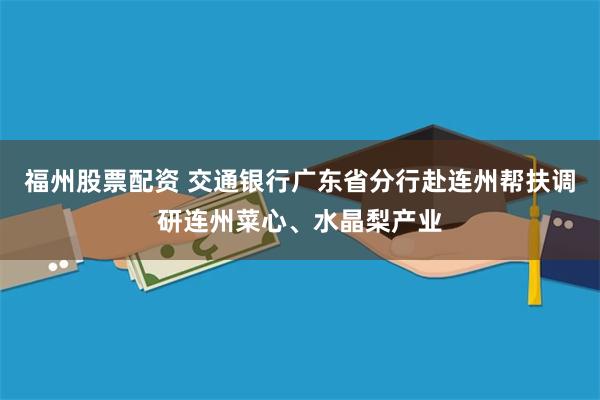 福州股票配资 交通银行广东省分行赴连州帮扶调研连州菜心、水晶梨产业