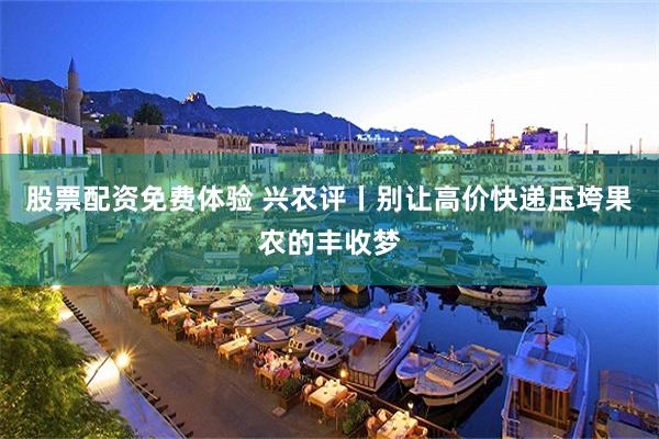 股票配资免费体验 兴农评丨别让高价快递压垮果农的丰收梦