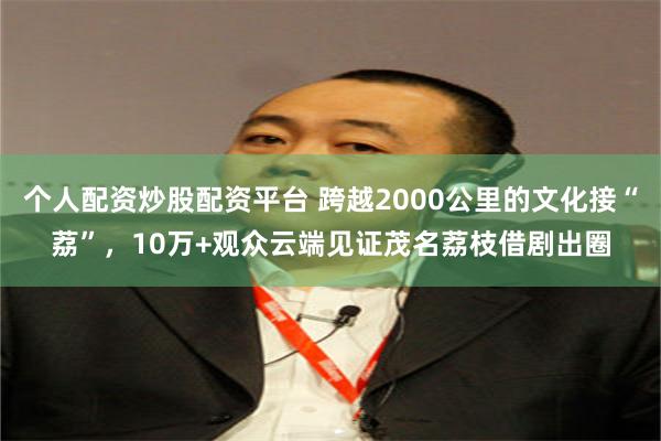 个人配资炒股配资平台 跨越2000公里的文化接“荔”，10万+观众云端见证茂名荔枝借剧出圈