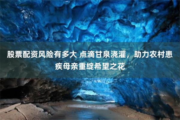 股票配资风险有多大 点滴甘泉浇灌，助力农村患疾母亲重绽希望之花