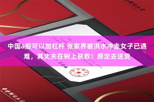 中国a股可以加杠杆 张家界被洪水冲走女子已遇难，其丈夫在树上获救！原定去送货