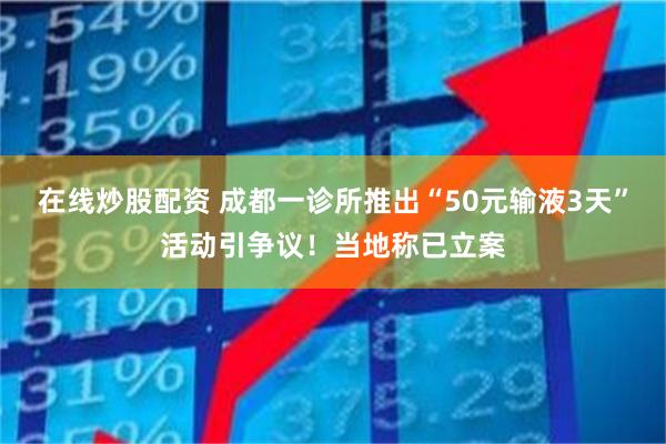在线炒股配资 成都一诊所推出“50元输液3天”活动引争议！当地称已立案