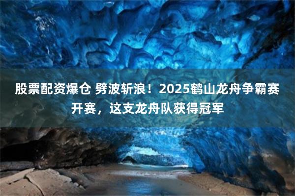 股票配资爆仓 劈波斩浪！2025鹤山龙舟争霸赛开赛，这支龙舟队获得冠军