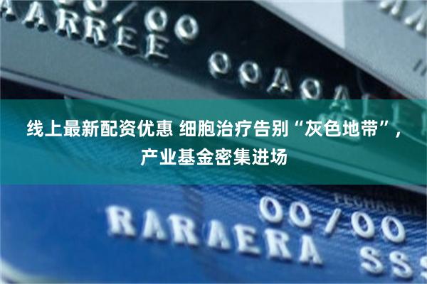 线上最新配资优惠 细胞治疗告别“灰色地带”，产业基金密集进场