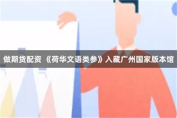 做期货配资 《荷华文语类参》入藏广州国家版本馆
