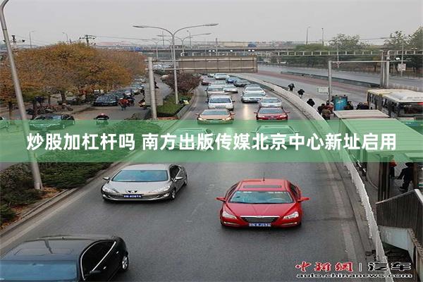炒股加杠杆吗 南方出版传媒北京中心新址启用