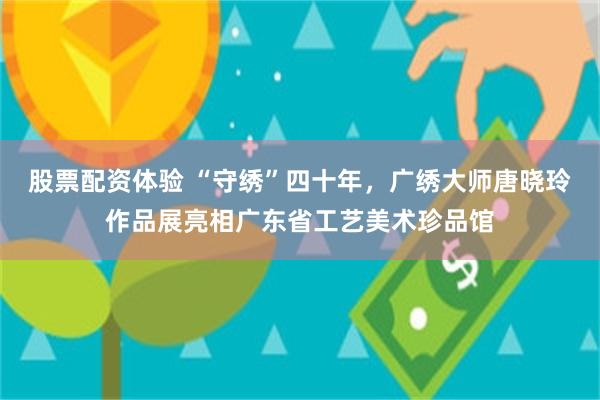 股票配资体验 “守绣”四十年，广绣大师唐晓玲作品展亮相广东省工艺美术珍品馆
