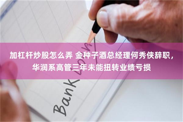 加杠杆炒股怎么弄 金种子酒总经理何秀侠辞职，华润系高管三年未能扭转业绩亏损