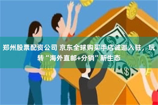 郑州股票配资公司 京东全球购买手店诚邀入驻，玩转“海外直邮+分销”新生态